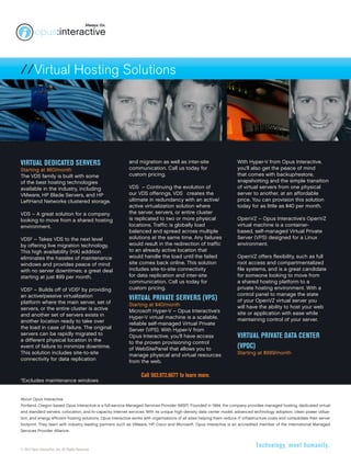 //Virtual Hosting Solutions 
About Opus Interactive 
Portland, Oregon based Opus Interactive is a full-service Managed Services Provider (MSP). Founded in 1994, the company provides managed hosting, dedicated virtual 
and standard servers, colocation, and hi-capacity Internet services. With its unique high-density data center model, advanced technology adoption, clean power utiliza-tion, 
and energy efficient hosting solutions, Opus Interactive works with organizations of all sizes helping them reduce IT infrastructure costs and consolidate their server 
footprint. They team with industry leading partners such as VMware, HP, Cisco and Microsoft. Opus Interactive is an accredited member of the International Managed 
Services Provider Alliance. 
© 2012 Opus Interactive, Inc. All Rights Reserved. 
Technology, meet humanity. 
Virtual Dedicated Servers 
Starting at $60/month 
The VDS family is built with some 
of the best hosting technologies 
available in the industry, including 
VMware, HP Blade Servers, and HP 
LeftHand Networks clustered storage. 
VDS – A great solution for a company 
looking to move from a shared hosting 
environment. 
VDS² – Takes VDS to the next level 
by offering live migration technology. 
This high availability (HA) addition 
eliminates the hassles of maintenance 
windows and provides peace of mind 
with no server downtimes; a great deal 
starting at just $99 per month. 
VDS³ – Builds off of VDS² by providing 
an active/passive virtualization 
platform where the main server, set of 
servers, or the entire cluster is active 
and another set of servers exists in 
another location ready to take over 
the load in case of failure. The original 
servers can be rapidly migrated to 
a different physical location in the 
event of failure to minimize downtime. 
This solution includes site-to-site 
connectivity for data replication 
and migration as well as inter-site 
communication. Call us today for 
custom pricing. 
VDS⁴ – Continuing the evolution of 
our VDS offerings, VDS⁴ creates the 
ultimate in redundancy with an active/ 
active virtualization solution where 
the server, servers, or entire cluster 
is replicated to two or more physical 
locations. Traffic is globally load 
balanced and spread across multiple 
solutions at the same time. Any failures 
would result in the redirection of traffic 
to an already active location that 
would handle the load until the failed 
site comes back online. This solution 
includes site-to-site connectivity 
for data replication and inter-site 
communication. Call us today for 
custom pricing. 
Virtual private Servers (VPS) 
Starting at $40/month 
Microsoft Hyper-V – Opus Interactive’s 
Hyper-V virtual machine is a scalable, 
reliable self-managed Virtual Private 
Server (VPS). With Hyper-V from 
Opus Interactive, you’ll have access 
to the proven provisioning control 
of WebSitePanel that allows you to 
manage physical and virtual resources 
from the web. 
With Hyper-V from Opus Interactive, 
you’ll also get the peace of mind 
that comes with backup/restore, 
snapshotting and the simple transition 
of virtual servers from one physical 
server to another, at an affordable 
price. You can provision this solution 
today for as little as $40 per month. 
OpenVZ – Opus Interactive’s OpenVZ 
virtual machine is a container-based, 
self-managed Virtual Private 
Server (VPS) designed for a Linux 
environment. 
OpenVZ offers flexibility, such as full 
root access and compartmentalized 
file systems, and is a great candidate 
for someone looking to move from 
a shared hosting platform to a 
private hosting environment. With a 
control panel to manage the state 
of your OpenVZ virtual server you 
will have the ability to host your web 
site or application with ease while 
maintaining control of your server. 
Virtual private Data Center 
(VPDC) 
Starting at $999/month 
Call 503.972.6677 to learn more. 
*Excludes maintenance windows 
