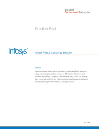 Solution Brief




Infosys Virtual Concierge Solution




Abstract
As attracting & retaining guests becomes increasingly difficult, hotels are
trying to provide personalized services to differentiate themselves and
maintain profitability. This paper illustrates how hotel chains can leverage
their converged networks cost effectively to increase both guest satisfaction
and loyalty through Infosys’ Virtual Concierge solution.




                                                                      Jun 2006
 