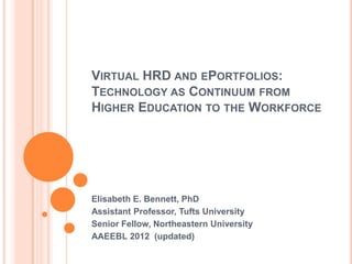 VIRTUAL HRD AND EPORTFOLIOS:
TECHNOLOGY AS CONTINUUM FROM
HIGHER EDUCATION TO THE WORKFORCE




Elisabeth E. Bennett, PhD
Assistant Professor, Tufts University
Senior Fellow, Northeastern University
AAEEBL 2012 (updated)
 