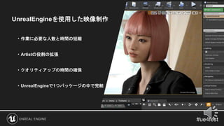 UnrealEngineを使用した映像制作
・作業に必要な人数と時間の短縮
・Artistの役割の拡張
・クオリティアップの時間の確保
・UnrealEngineで1つパッケージの中で完結
 