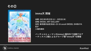 imma天 開催
会期: 2021年5月22日(土) - 9月2日(木)
会場: DIESEL ART GALLERY
住所: 東京都渋谷区渋谷1-23-16 cocoti DIESEL SHIBUYA
B1F
入場料無料
バーチャルヒューマンのimmaと国内外で活躍するア
ーティスト13組によるグループ展“imma天”を開催
その②
 
