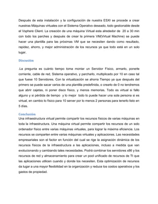 Después de esta instalación y la configuración de nuestra ESXI se procede a crear
nuestras Máquinas virtuales con el Sistema Operativo deseado, todo gestionable desde
el Vsphere Client. La creación de una máquina Virtual esta alrededor de 20 a 30 min
con todo los parches y después de crear la primera VM(Virtual Machine) se puede
hacer una plantilla para las próximas VM que se necesiten dando como resultado,
rapidez, ahorro, y mejor administración de los recursos ya que todo está en un solo
lugar.
Discusión
.La pregunta es cuánto tiempo toma montar un Servidor Físico, armarlo, ponerle
corriente, cable de red, Sistema operativo, y parcharlo, multiplicado por 10 en caso tal
que fuese 10 Servidores. Con la virtualización se ahorra Tiempo ya que después del
primero se puede sacar varios de una plantilla predefinida, o crearlo de 0 no tendremos
que abrir cajetas, ni poner disco físico, y menos memorias. Todo es virtual si fallo
alguno y si pérdida de tiempo y lo mejor todo lo puede hacer una sola persona si es
virtual, en cambio lo físico para 10 server por lo menos 2 personas para tenerlo listo en
5 días.
Conclusión
Una infraestructura virtual permite compartir los recursos físicos de varias máquinas en
toda la infraestructura. Una máquina virtual permite compartir los recursos de un solo
ordenador físico entre varias máquinas virtuales, para lograr la máxima eficiencia. Los
recursos se comparten entre varias máquinas virtuales y aplicaciones. Las necesidades
empresariales son el factor en función del cual se rige la asignación dinámica de los
recursos físicos de la infraestructura a las aplicaciones, incluso a medida que van
evolucionando y cambiando tales necesidades. Podrá combinar los servidores x86 y los
recursos de red y almacenamiento para crear un pool unificado de recursos de TI que
las aplicaciones utilicen cuando y donde los necesiten. Esta optimización de recursos
da lugar a una mayor flexibilidad en la organización y reduce los costos operativos y los
gastos de propiedad.
 