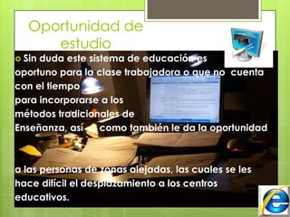 Oportunidad de
estudio
Sin
duda este sistema de educación es
oportuno para la clase trabajadora o que no cuenta
con el tiempo
para incorporarse a los
métodos tradicionales de
Enseñanza, así
como también le da la oportunidad
a las personas de zonas alejadas, las cuales se les
hace difícil el desplazamiento a los centros
educativos.