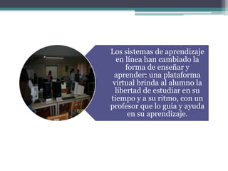 Los sistemas de aprendizaje
en línea han cambiado la
forma de enseñar y
aprender: una plataforma
virtual brinda al alumno la
libertad de estudiar en su
tiempo y a su ritmo, con un
profesor que lo guía y ayuda
en su aprendizaje.
 