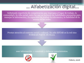 … Alfabetización digital…
usar información -> construir y elaborar conocimientos.
Prestar atención al contexto social y cultural. No sólo ESTAR en la red sino
FORMAR PARTE DE ELLA.
Sofisticado repertorio de competencias que impregna el lugar de trabajo, la
comunidad y la vida social, entre las que se incluyen las habilidades necesarias para
manejar la información y la capacidad de evaluar la relevancia y la fiabilidad de la
misma en las redes.
Cabero, 2006
 