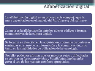 Alfabetización digital
La alfabetización digital es un proceso más complejo que la
mera capacitación en el manejo del hardware y del software.
La meta es la alfabetización ante los nuevos códigos y formas
comunicativas de la cultura digital.
Se focaliza su atención en la adquisición y dominio de destrezas
centradas en el uso de la información y la comunicación, y no
tanto en las habilidades de utilización de la tecnología.
Por ello, podemos afirmar que los mayores retos y dificultades
se centran en las competencias y habilidades intelectuales
para el uso de las mismas con fines apropiados.
 