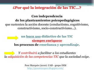 ¿Por qué la integración de las TIC…?
Con independencia
de los planteamientos psicopedagógicos
que sustenten la acción docente (conductismo, cognitivismo,
constructivismo, socio-constructivismo...).
un buen uso didáctico de las TIC
siempre enriquece
los procesos de enseñanza y aprendizaje.
Y contribuirá a facilitar a los estudiantes
la adquisición de las competencias TIC que la sociedad exige.
Pere Marquès (2010). UAB - grupo DIM
http://peremarques.blogspot.com/
 