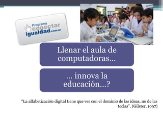 “La alfabetización digital tiene que ver con el dominio de las ideas, no de las
teclas”. (Gilster, 1997)
Llenar el aula de
computadoras…
… innova la
educación…?
 