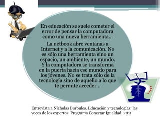 En educación se suele cometer el
error de pensar la computadora
como una nueva herramienta…
La netbook abre ventanas a
Internet y a la comunicación. No
es sólo una herramienta sino un
espacio, un ambiente, un mundo.
Y la computadora se transforma
en la puerta hacia ese mundo para
los jóvenes. No se trata sólo de la
tecnología sino de aquello a lo que
te permite acceder…
Entrevista a Nicholas Burbules. Educación y tecnologías: las
voces de los expertos. Programa Conectar Igualdad. 2011
 