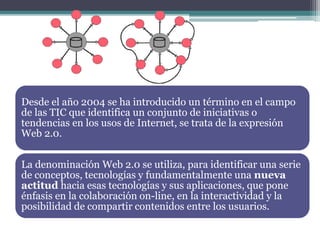 Desde el año 2004 se ha introducido un término en el campo
de las TIC que identifica un conjunto de iniciativas o
tendencias en los usos de Internet, se trata de la expresión
Web 2.0.
La denominación Web 2.0 se utiliza, para identificar una serie
de conceptos, tecnologías y fundamentalmente una nueva
actitud hacia esas tecnologías y sus aplicaciones, que pone
énfasis en la colaboración on-line, en la interactividad y la
posibilidad de compartir contenidos entre los usuarios.
 