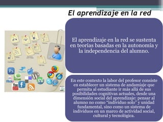 El aprendizaje en la red
El aprendizaje en la red se sustenta
en teorías basadas en la autonomía y
la independencia del alumno.
En este contexto la labor del profesor consiste
en establecer un sistema de andamiaje que
permita al estudiante ir más allá de sus
posibilidades cognitivas actuales, desde una
dimensión social del aprendizaje: pensar al
alumno no como “individuo solo” y unidad
fundamental, sino como un sistema de
individuos en un marco de actividad social,
cultural y tecnológica.
 
