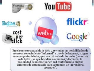 En el contexto actual de la Web 2.0 y todas las posibilidades de
acceso al conocimiento “informal” a través de Internet, surgen
nuevas oportunidades, que van más allá de las aulas (de muros
o de bytes), ya que brindan, a alumnos y docentes, la
posibilidad de interactuar en red conformando nuevos
entornos de aprendizaje bajo la premisa de “aprender a
aprender”.
 