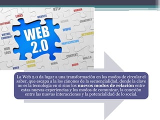 La Web 2.0 da lugar a una transformación en los modos de circular el
saber, que escapa a la los cánones de la secuencialidad, donde la clave
no es la tecnología en sí sino los nuevos modos de relación entre
estas nuevas experiencias y los modos de comunicar, la conexión
entre las nuevas interacciones y la potencialidad de lo social.
 