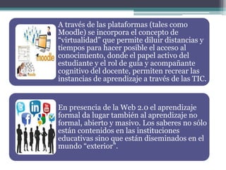 A través de las plataformas (tales como
Moodle) se incorpora el concepto de
“virtualidad” que permite diluir distancias y
tiempos para hacer posible el acceso al
conocimiento, donde el papel activo del
estudiante y el rol de guía y acompañante
cognitivo del docente, permiten recrear las
instancias de aprendizaje a través de las TIC.
En presencia de la Web 2.0 el aprendizaje
formal da lugar también al aprendizaje no
formal, abierto y masivo. Los saberes no sólo
están contenidos en las instituciones
educativas sino que están diseminados en el
mundo “exterior”.
 