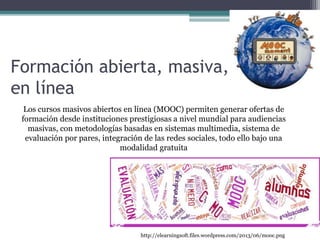 Formación abierta, masiva,
en línea
http://elearningsoft.files.wordpress.com/2013/06/mooc.png
Los cursos masivos abiertos en línea (MOOC) permiten generar ofertas de
formación desde instituciones prestigiosas a nivel mundial para audiencias
masivas, con metodologías basadas en sistemas multimedia, sistema de
evaluación por pares, integración de las redes sociales, todo ello bajo una
modalidad gratuita
 