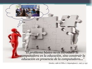 “El problema básico no es introducir la
computadora en la educación, sino construir la
educación en presencia de la computadora…”
(Sendov, 1986 cit.Tiffin, J.; Rajasingham,L., 1997, p. 133)
 