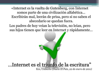 «Internet es la vuelta de Gutenberg, con Internet
somos parte de una civilización alfabética…
Escribirán mal, leerán de prisa, pero si no saben el
abecedario se quedan fuera.
Los padres de hoy veían la televisión, no leían, pero
sus hijos tienen que leer en Internet y rápidamente…
…Internet es el triunfo de la escritura”
Eco, Umberto (Diario El País, 22 de enero de 2011)
 