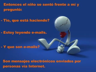 Entonces el niño se sentó frente a mí y preguntó:    - Tio, que está haciendo?  - Estoy leyendo e-mails.  - Y que son e-mails?  Son mensajes electrónicos enviados por personas vía Internet. 