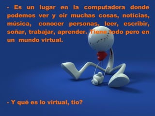 - Es un lugar en la computadora donde podemos ver y oir muchas cosas, notícias, música,  conocer personas, leer, escribir, soñar, trabajar, aprender. Tiene todo pero en un  mundo virtual.  - Y qué es lo virtual, tio?  