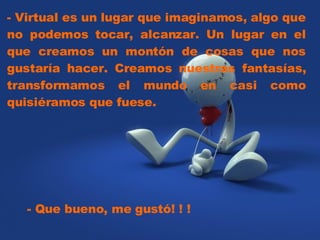 - Virtual es un lugar que imaginamos, algo que no podemos tocar, alcanzar. Un lugar en el que creamos un montón de cosas que nos gustaría hacer. Creamos nuestras fantasías, transformamos el mundo en casi como quisiéramos que fuese.  - Que bueno, me gustó! ! ! 