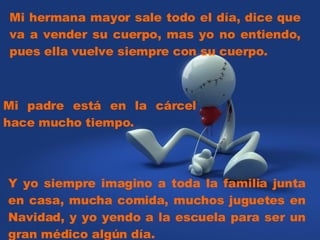 Mi hermana mayor sale todo el día, dice que va a vender su cuerpo, mas yo no entiendo, pues ella vuelve siempre con su cuerpo. Y yo siempre imagino a toda la familia junta en casa, mucha comida, muchos juguetes en Navidad, y yo yendo a la escuela para ser un gran médico algún día. Mi padre está en la cárcel hace mucho tiempo.  