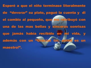 Esperé a que el niño terminase literalmente de  “devorar” su plato, pagué la cuenta y  di el cambio al pequeño, que me retribuyó con una de las mas bellas y sinceras sonrisas que jamás había recibido en mi vida, y además con un “Gracias tío, usted es un maestro!”.  