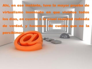 Ahí, en ese instánte, tuve la mayor prueba de virtualismo insensato en que vivimos todos los días, en cuanto a la cruel realidad rodeada de verdad, y hacemos de cuenta que no la percibimos!  