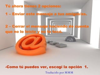 Tú ahora tienes 2 opciones:  1 – Enviar este mensaje a tus amigos/as. 2 – Cerrar el mensaje haciendo de cuenta que no lo leíste y no te tocó.  Como tú puedes ver, escogí la opción  1. Traducido por MMM   