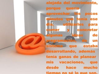 Escogí  una  mesa bien alejada del movimiento, porque quería aprovechar los pocos minutos que tenía ese día,  utilizarlos para comer y concretar algunas ideas de programación, de un sistema que estaba desarrollando, además  tenía ganas de planear  mis vacaciones, que desde hace mucho tiempo no sé lo que son.   