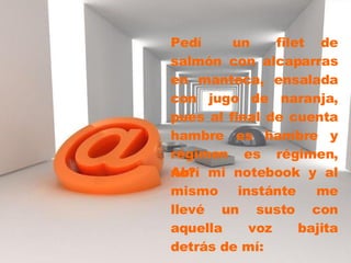 Pedí  un filet de salmón con alcaparras en manteca, ensalada con jugo de naranja, pues al final de cuenta hambre es hambre y régimen es régimen, no?  Abrí mi notebook y al mismo instánte me llevé un susto con aquella voz bajita detrás de mí: 