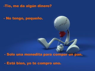 -Tio, me da algún dinero?  - Solo una monedita para compar un pan.  - No tengo, pequeño.  - Está bien, yo te compro uno.    