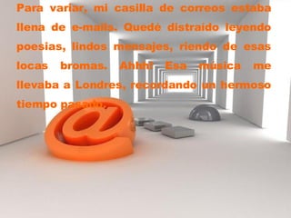 Para variar, mi casilla de correos estaba llena de e-mails. Quedé distraído leyendo poesias, lindos mensajes, riendo de esas locas bromas. Ahhh! Esa música me llevaba a Londres, recordando un hermoso tiempo pasado. 