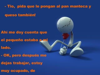 - Tio,  pida que le pongan al pan manteca y queso también!  Ahí me doy cuenta que el pequeño estaba a mi lado.  - OK, pero después me dejas trabajar, estoy muy ocupado, de acuerdo? 