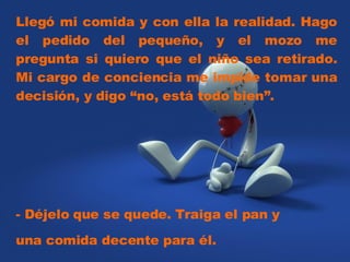 Llegó mi comida y con ella la realidad. Hago el pedido del pequeño, y el mozo me pregunta si quiero que el niño sea retirado. Mi cargo de conciencia me impide tomar una decisión, y digo “no, está todo bien”.  - Déjelo que se quede. Traiga el pan y una comida decente para él.  