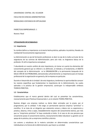 UNIVERSIDAD CENTRAL DEL ECUADOR

FACULTAD DE CIENCIAS ADMINISTRATIVAS

MODALIDAD A DISTANCIA EN VIRTUALIDAD



PARÀCTICAS EMPRESARIALES 1

Noveno Nivel



1.Presentación de la Asignatura

1.1 Importancia

Su nombre define su importancia: es la teoría hecha práctica, aplicada a la práctica, llevada a la
realidad del funcionamiento organizacional.

La Administración es eje de formación profesional, es decir es eje de la malla curricular de las
asignaturas de las carreras de Administración; pero aún más: es Asignatura básica de la
profesión. Eh allí la importancia conceptual.

Y abundando en nuestro análisis de esta importancia, sin tomar en cuenta los elementos del
conocimiento general que se refieren a la definición, al método y al fundamento, el OBJETO
del concepto de la Administración es la ORGANIZACIÓN y la permanente búsqueda de la
SOLUC IÓN DE SUS PROBLEMAS, demostrando suficientemente su importancia para el manejo
profesional de la organización en general y de la empresa en particular.

Durante el desarrollo de la Unidad 1 de esta Asignatura, tendremos la oportunidad de conocer
las razones específicas que fundamentan la importancia de la Administración, las cuales
aplicadas a la práctica de la gestión empresarial, construyen la indispensable simbiosis
TEORICO-PRÁCTICA.

1.2 Características

Establezcamos que el marco general dentro del cual se presentan las características,
necesariamente para Prácticas Empresariales 1, es la relación TEORÍA-PRÁCTICA.

Quienes dirigen una empresa realizan su diaria labor animados por la praxis, por el
pragmatismo, por la utilidad. Y ello exige un permanente ejercicio empírico primitivo o
científico. Si se trata de un dirigente que solamente conoce y labora con su experiencia y
práctica, observa, imita o copia, indudablemente requiere del conocimiento teórico, por más
que su empirismo primitivo le haya conducido al éxito. Si el caso es de una persona que
únicamente posee el conocimiento teórico, necesariamente debe robustecer su gestión con el
apoyo de la práctica, de su empirismo científico y técnico.

Los autores y estudiosos de la materia coinciden en determinadas características que
individualizan a la Ciencia de la Administración, que hacen su unicidad.
 