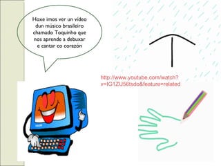Hoxe imos ver un vídeo dun músico brasileiro chamado Toquinho que nos aprende a debuxar e cantar co corazón http://www.youtube.com/watch? v=IG1ZU56tsdo&feature=related 
