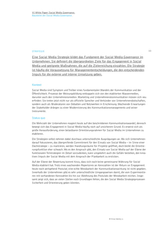 VI White Paper: Social Media Governance.
Bausteine der Social Media Governance.




STRATEGIE                                                                                                 11

Eine Social Media Strategie bildet das Fundament der Social Media Governance im
Unternehmen. Sie deﬁniert die übergeordneten Ziele für das Engagement in Social
Media und geeignete Maßnahmen, die auf die Zielerreichung einzahlen. Die Strategie
ist häuﬁg die Voraussetzung für Managemententscheidungen, die den entscheidenden
Impuls für die externe und interne Umsetzung geben.


Kontext
Social Media sind Symptom und Treiber eines fundamentalen Wandels der Kommunikation und der
Öffentlichkeit. Prozesse der Meinungsbildung entkoppeln sich von den etablierten Massenmedien,
darunter auch den Unternehmensmedien. Marketing und Unternehmenskommunikation müssen sich neu
erfinden: Sie treten jetzt nicht nur als offizielle Sprecher und Verkünder von Unternehmensbotschaften,
sondern auch als Moderatoren von Debatten und Netzwerken in Erscheinung. Wachsende Erwartungen
der Stakeholder drängen zu einer Modernisierung des Kommunikationsmanagements und seiner
Instrumente.

Status quo
Die Mehrzahl der Unternehmen reagiert heute auf den beschriebenen Kommunikationswandel; dennoch
bewegt sich das Engagement in Social Media häufig noch auf unsicherem Grund. Es erweist sich als
große Herausforderung, einen belastbaren Orientierungsrahmen für Social Media im Unternehmen zu
etablieren.
Die Strategien selbst nehmen dabei durchaus unterschiedliche Ausprägungen an. Wo sich Unternehmen
darauf fokussieren, das übergreifende Commitment für den Einsatz von Social Media – im Sinne einer
Dachstrategie – zu markieren, werden Handlungsräume für Projekte geöffnet, doch bleibt die Orientie-
rungsfunktion eher schwach. Wo es den Anspruch gibt, den Einsatz von Social Media auf der Ebene der
funktionalen Teilstrategien im Detail vorzudenken, kann umgekehrt auch die Gefahr bestehen, den krea-
tiven Impuls der Social Media mit dem Anspruch der Planbarkeit zu ersticken.
Auf der Ebene der Bewertung kommt hinzu, dass sich noch keine gemeinsame Währung für Social
Media etabliert hat. Trotz eines wachsenden Repertoires an Kennzahlen ist der Return on Engagement
heute noch weitgehend Postulat; eine echte Messbarkeit der Kommunikationswirkung ist nicht gegeben.
Innerhalb der Unternehmen gibt es sehr unterschiedliche Umgangsweisen damit, die vom Experimentie-
ren mit vorhandenen Kennzahlen bis hin zur Ablehnung des Postulats der Messbarkeit reichen. Insge-
samt zeigt sich, dass an vielen Stellen noch Grundlagen fehlen, die den Social Media Strategieprozessen
Sicherheit und Orientierung geben könnten.




                                                                     © Virtual Identity AG
 