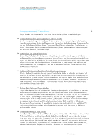 VI White Paper: Social Media Governance.
    Bausteine der Social Media Governance.




    Herausforderungen und Erfolgsfaktoren                                                                      12

    Welche Aspekte sind bei der Entwicklung einer Social Media Strategie zu berücksichtigen?

>> Strategische Integration: Einen verbindlichen Rahmen schaffen
   Um die strategische Integration von Social Media im Unternehmen voranzubringen, bedarf es eines
   klaren Commitments auf Seiten des Managements. Dies umfasst das Bekenntnis zur Relevanz des The-
   mas und die Selbstverpflichtung, die zur Planung und Durchführung notwendigen Entscheidungen zu
   treffen. Damit werden verlässliche Rahmenbedingungen etabliert, die den Akteuren Handlungssicher-
   heit geben und Raum für Dynamik schaffen.

>> Dachstrategie: Das große Bild entwerfen
   Eine wichtige Aufgabe im Strategieprozess ist es, übergeordnete Ziele des Engagements in Social
   Media zu definieren und den Zusammenhang zur Unternehmens- und Kommunikationsstrategie herzu-
   stellen. Wie lässt sich der Wertbeitrag der Social Media zur Kommunikation fassen, und wie zahlt dies
   auf die Geschäftsziele des Unternehmens ein? Grundannahme ist, dass Dialog in das Vertrauen der
   Stakeholder einzahlt und sich dies positiv auf den Vertriebserfolg sowie auf Image und Reputation
   der Marke auswirken kann.

>> Funktionale Teilstrategien: Speziﬁsche Aktivitätsschwerpunkte setzen
   Definiert die Dachstrategie die übergeordneten Ziele in Social Media, so haben die funktionalen Teil-
   strategien die Aufgabe, diese für spezifische Zielgruppen und deren Anforderungen zu konkretisieren.
   Hier kommen die Akteure aus den Organisationseinheiten ins Spiel, die die für ihren Wirkungsbereich
   relevanten strategischen Ausprägungen des Engagements in Social Media definieren. Dabei kommt es
   nicht zwingend auf Vollständigkeit an – wichtiger ist es, sinnvolle Aktivitätsschwerpunkte und eine
   gemeinsame Roadmap zu definieren.

>> Business Case: Kosten und Nutzen abwägen
   Ein wichtiges Regulativ bei der strategischen Planung des Engagements in Social Media ist die über-
   greifende Betrachtung von Kosten und Nutzen. Vor allem die Herleitung der Nutzendimension stellt
   dabei eine große Herausforderung dar: Lässt sich der Output der Aktivitäten (z.B. die Nutzungsintensi-
   tät eines Kanals) noch recht genau bestimmen, so gestaltet sich die Bewertung des Outcomes (der
   Auswirkung auf die Markenbekanntheit) und des Outflows (der Auswirkung auf die ökonomische Per-
   formance des Unternehmens) ungleich schwieriger. Aus heutiger Sicht empfiehlt es sich, bei der
   Bewertung des Nutzens weniger die quantitative Genauigkeit zu suchen als vielmehr qualitative Wir-
   kungszusammenhänge aufzuzeigen, anhand derer Veränderungen in der Beziehung zur Zielgruppe
   greifbar werden können.

>> Strategieentwicklung als agiler Prozess
   In der Gesamtbetrachtung der Social Media Strategie ist nicht zuletzt der Aspekt der kontinuierlichen
   Weiterentwicklung zu berücksichtigen. Social Media leben von Dynamik und permanenter Verände-
   rung – dies sollte sich auch in der Strategieführung niederschlagen. Ziele sind wichtig als Orientierung,
   müssen an definierten Stellen im Prozess jedoch auch kritisch überprüft und angepasst werden. Der
   Umgang mit Social Media erfordert nicht nur eine sorgfältige Planung, sondern auch das Geschick,
   auf dem eingeschlagenen Weg flexibel mit neuen Situationen und Anforderungen umzugehen.




                                                                          © Virtual Identity AG
 