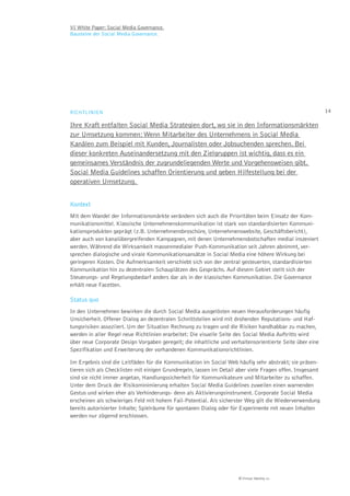 VI White Paper: Social Media Governance.
Bausteine der Social Media Governance.




RICHTLINIEN                                                                                                14

Ihre Kraft entfalten Social Media Strategien dort, wo sie in den Informationsmärkten
zur Umsetzung kommen: Wenn Mitarbeiter des Unternehmens in Social Media
Kanälen zum Beispiel mit Kunden, Journalisten oder Jobsuchenden sprechen. Bei
dieser konkreten Auseinandersetzung mit den Zielgruppen ist wichtig, dass es ein
gemeinsames Verständnis der zugrundeliegenden Werte und Vorgehensweisen gibt.
Social Media Guidelines schaffen Orientierung und geben Hilfestellung bei der
operativen Umsetzung.


Kontext
Mit dem Wandel der Informationsmärkte verändern sich auch die Prioritäten beim Einsatz der Kom-
munikationsmittel. Klassische Unternehmenskommunikation ist stark von standardisierten Kommuni-
kationsprodukten geprägt (z.B. Unternehmensbroschüre, Unternehmenswebsite, Geschäftsbericht),
aber auch von kanalübergreifenden Kampagnen, mit denen Unternehmensbotschaften medial inszeniert
werden. Während die Wirksamkeit massenmedialer Push-Kommunikation seit Jahren abnimmt, ver-
sprechen dialogische und virale Kommunikationsansätze in Social Media eine höhere Wirkung bei
geringeren Kosten. Die Aufmerksamkeit verschiebt sich von der zentral gesteuerten, standardisierten
Kommunikation hin zu dezentralen Schauplätzen des Gesprächs. Auf diesem Gebiet stellt sich der
Steuerungs- und Regelungsbedarf anders dar als in der klassischen Kommunikation. Die Governance
erhält neue Facetten.

Status quo
In den Unternehmen bewirken die durch Social Media ausgelösten neuen Herausforderungen häufig
Unsicherheit. Offener Dialog an dezentralen Schnittstellen wird mit drohenden Reputations- und Haf-
tungsrisiken assoziiert. Um der Situation Rechnung zu tragen und die Risiken handhabbar zu machen,
werden in aller Regel neue Richtlinien erarbeitet: Die visuelle Seite des Social Media Auftritts wird
über neue Corporate Design Vorgaben geregelt; die inhaltliche und verhaltensorientierte Seite über eine
Spezifikation und Erweiterung der vorhandenen Kommunikationsrichtlinien.

Im Ergebnis sind die Leitfäden für die Kommunikation im Social Web häufig sehr abstrakt; sie präsen-
tieren sich als Checklisten mit einigen Grundregeln, lassen im Detail aber viele Fragen offen. Insgesamt
sind sie nicht immer angetan, Handlungssicherheit für Kommunikateure und Mitarbeiter zu schaffen.
Unter dem Druck der Risikominimierung erhalten Social Media Guidelines zuweilen einen warnenden
Gestus und wirken eher als Verhinderungs- denn als Aktivierungsinstrument. Corporate Social Media
erscheinen als schwieriges Feld mit hohem Fail-Potential. Als sicherster Weg gilt die Wiederverwendung
bereits autorisierter Inhalte; Spielräume für spontanen Dialog oder für Experimente mit neuen Inhalten
werden nur zögernd erschlossen.




                                                                      © Virtual Identity AG
 