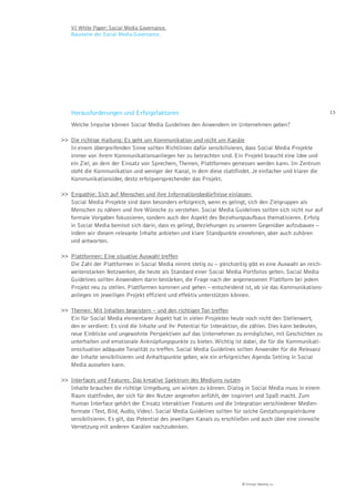 VI White Paper: Social Media Governance.
    Bausteine der Social Media Governance.




    Herausforderungen und Erfolgsfaktoren                                                                      15

    Welche Impulse können Social Media Guidelines den Anwendern im Unternehmen geben?

>> Die richtige Haltung: Es geht um Kommunikation und nicht um Kanäle
   In einem übergreifenden Sinne sollten Richtlinien dafür sensibilisieren, dass Social Media Projekte
   immer von ihrem Kommunikationsanliegen her zu betrachten sind. Ein Projekt braucht eine Idee und
   ein Ziel, an dem der Einsatz von Sprechern, Themen, Plattformen gemessen werden kann. Im Zentrum
   steht die Kommunikation und weniger der Kanal, in dem diese stattfindet. Je einfacher und klarer die
   Kommunikationsidee, desto erfolgversprechender das Projekt.

>> Empathie: Sich auf Menschen und ihre Informationsbedürfnisse einlassen
   Social Media Projekte sind dann besonders erfolgreich, wenn es gelingt, sich den Zielgruppen als
   Menschen zu nähern und ihre Wünsche zu verstehen. Social Media Guidelines sollten sich nicht nur auf
   formale Vorgaben fokussieren, sondern auch den Aspekt des Beziehungsaufbaus thematisieren. Erfolg
   in Social Media bemisst sich darin, dass es gelingt, Beziehungen zu unserem Gegenüber aufzubauen –
   indem wir diesem relevante Inhalte anbieten und klare Standpunkte einnehmen, aber auch zuhören
   und antworten.

>> Plattformen: Eine situative Auswahl treffen
   Die Zahl der Plattformen in Social Media nimmt stetig zu – gleichzeitig gibt es eine Auswahl an reich-
   weitenstarken Netzwerken, die heute als Standard einer Social Media Portfolios gelten. Social Media
   Guidelines sollten Anwendern darin bestärken, die Frage nach der angemessenen Plattform bei jedem
   Projekt neu zu stellen. Plattformen kommen und gehen – entscheidend ist, ob sie das Kommunikations-
   anliegen im jeweiligen Projekt effizient und effektiv unterstützen können.

>> Themen: Mit Inhalten begeistern – und den richtigen Ton treffen
   Ein für Social Media elementarer Aspekt hat in vielen Projekten heute noch nicht den Stellenwert,
   den er verdient: Es sind die Inhalte und ihr Potential für Interaktion, die zählen. Dies kann bedeuten,
   neue Einblicke und ungewohnte Perspektiven auf das Unternehmen zu ermöglichen, mit Geschichten zu
   unterhalten und emotionale Anknüpfungspunkte zu bieten. Wichtig ist dabei, die für die Kommunikati-
   onssituation adäquate Tonalität zu treffen. Social Media Guidelines sollten Anwender für die Relevanz
   der Inhalte sensibilisieren und Anhaltspunkte geben, wie ein erfolgreiches Agenda Setting in Social
   Media aussehen kann.

>> Interfaces und Features: Das kreative Spektrum des Mediums nutzen
   Inhalte brauchen die richtige Umgebung, um wirken zu können. Dialog in Social Media muss in einem
   Raum stattfinden, der sich für den Nutzer angenehm anfühlt, der inspiriert und Spaß macht. Zum
   Human Interface gehört der Einsatz interaktiver Features und die Integration verschiedener Medien-
   formate (Text, Bild, Audio, Video). Social Media Guidelines sollten für solche Gestaltungsspielräume
   sensibilisieren. Es gilt, das Potential des jeweiligen Kanals zu erschließen und auch über eine sinnvolle
   Vernetzung mit anderen Kanälen nachzudenken.




                                                                           © Virtual Identity AG
 