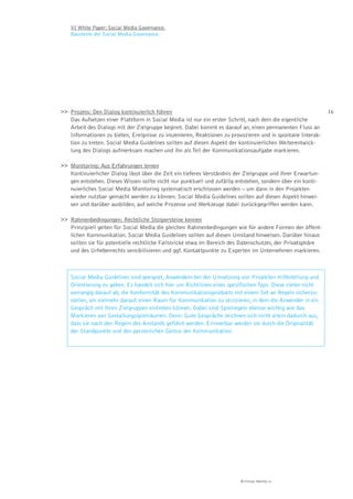 VI White Paper: Social Media Governance.
    Bausteine der Social Media Governance.




>> Prozess: Den Dialog kontinuierlich führen                                                                 16
   Das Aufsetzen einer Plattform in Social Media ist nur ein erster Schritt, nach dem die eigentliche
   Arbeit des Dialogs mit der Zielgruppe beginnt. Dabei kommt es darauf an, einen permanenten Fluss an
   Informationen zu bieten, Ereignisse zu inszenieren, Reaktionen zu provozieren und in spontane Interak-
   tion zu treten. Social Media Guidelines sollten auf diesen Aspekt der kontinuierlichen Weiterentwick-
   lung des Dialogs aufmerksam machen und ihn als Teil der Kommunikationsaufgabe markieren.

>> Monitoring: Aus Erfahrungen lernen
   Kontinuierlicher Dialog lässt über die Zeit ein tieferes Verständnis der Zielgruppe und ihrer Erwartun-
   gen entstehen. Dieses Wissen sollte nicht nur punktuell und zufällig entstehen, sondern über ein konti-
   nuierliches Social Media Monitoring systematisch erschlossen werden – um dann in den Projekten
   wieder nutzbar gemacht werden zu können. Social Media Guidelines sollten auf diesen Aspekt hinwei-
   sen und darüber ausbilden, auf welche Prozesse und Werkzeuge dabei zurückgegriffen werden kann.

>> Rahmenbedingungen: Rechtliche Stolpersteine kennen
   Prinzipiell gelten für Social Media die gleichen Rahmenbedingungen wie für andere Formen der öffent-
   lichen Kommunikation. Social Media Guidelines sollten auf diesen Umstand hinweisen. Darüber hinaus
   sollten sie für potentielle rechtliche Fallstricke etwa im Bereich des Datenschutzes, der Privatsphäre
   und des Urheberrechts sensibilisieren und ggf. Kontaktpunkte zu Experten im Unternehmen markieren.



    Social Media Guidelines sind geeignet, Anwendern bei der Umsetzung von Projekten Hilfestellung und
    Orientierung zu geben. Es handelt sich hier um Richtlinien eines spezifischen Typs: Diese zielen nicht
    vorrangig darauf ab, die Konformität des Kommunikationsprodukts mit einem Set an Regeln sicherzu-
    stellen, als vielmehr darauf, einen Raum für Kommunikation zu skizzieren, in dem die Anwender in ein
    Gespräch mit ihren Zielgruppen eintreten können. Dabei sind Spielregeln ebenso wichtig wie das
    Markieren von Gestaltungsspielräumen. Denn: Gute Gespräche zeichnen sich nicht allein dadurch aus,
    dass sie nach den Regeln des Anstands geführt werden. Erinnerbar werden sie durch die Originalität
    der Standpunkte und den persönlichen Gestus der Kommunikation.




                                                                         © Virtual Identity AG
 