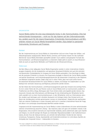VI White Paper: Social Media Governance.
Bausteine der Social Media Governance.




ORGANISATION                                                                                                            17

Social Media stehen für eine neue dialogische Kultur in der Kommunikation. Dies hat
weitreichende Konsequenzen – nicht nur für das Agieren auf den Informationsmärk-
ten, sondern auch für die eigene Organisation. Entscheider, Kommunikateure und Mit-
arbeiter müssen an Social Media herangeführt werden. Dazu bedarf es geeigneter
Instrumente, Strukturen und Prozesse.


Kontext
Bei der Implementierung von Social Media im Unternehmen sind zum einen Fragen der Aufbau- und
Ablauforganisation angesprochen: Welche Rollen, Gremien und Prozesse müssen für den laufenden
Betrieb der Social Media Aktivitäten geschaffen werden? Zum anderen sind geeignete Formate des
Kommunikations- und Wissensmanagements zu entwickeln: Dabei geht es sowohl um neue Wissensin-
halte als auch um spezifische Methoden und Plattformen der Wissensvermittlung.

Status quo
Auf dem Weg zu einer adäquaten Social Media Organisation werden in vielen Unternehmen Arbeits-
gruppen eingesetzt, die die strategischen und operativen Verantwortlichkeiten wie auch die zentralen
und dezentralen Zuständigkeiten im Umgang mit Social Media aushandeln. Eine Kernfrage ist dabei,
wie die zentralen Einheiten im Konzern ihre Governance-Aufgabe im Bereich der Social Media ausüben
und welche Gestaltungs- und Entscheidungsspielräume bei der dezentralen Umsetzung in den Regionen
und Märkten eingeräumt werden. Dabei zeigt sich in vielen Fällen, dass man nicht umhin kommt,
die dezentrale Verantwortlichkeit für Social Media zu stärken, da Dialoge mit Stakeholdern nur sehr
bedingt einer zentralen Steuerung und Regelung unterworfen werden können.
Auf der Ebene des Kommunikations- und Wissensmanagements spielt das Intranet eine wichtige Rolle.
Es ist in vielen Fällen der Ort, wo Themen rund um Social Media nicht nur kommuniziert, sondern in
Plattformen wie Wikis, Blogs, Workspace oder Foren direkt erlebt und eingeübt werden können. Das
klassische Intranet, das Informationen und Werkzeuge für den Arbeitsalltag der Mitarbeiter bereit-
stellt, wandelt sich zu einem Kommunikationsraum, in dem Mitarbeiter nicht nur Informationen abru-
fen, sondern auch beitragen und in direkten Austausch mit Kollegen treten. Das Intranet wird zum
Raum der Kollaboration und des gemeinsamen Lernens im Unternehmen3. Angesichts der wachsenden
Zahl von internen Plattformen in vielen Intranets stellt sich in manchen Unternehmen heute die Frage,
wie diese in ein schlüssiges Gesamtkonzept überführt werden können.
Insgesamt wird die Implementierung von Social Media in vielen Unternehmen mit einer weitreichenden
internen Umorientierung assoziiert. Dialog – das impliziert, dass sich ganz viel verändern müsste in der
Organisation. Dies erscheint einerseits als inspirierender Gedanke, weckt andererseits aber auch Zweifel
und Skepsis. Es sind oft weniger die Ängste vor drohenden Reputationsschäden in der Außenkommuni-
kation, die den Elan der Akteure bremsen, als vielmehr die befürchteten Hürden bei der internen
Umsetzung. Transparenz, Dialog, Spontaneität und Kreativität erscheinen im Licht dieses Zweifels als
Antipoden der Corporate Culture – insbesondere im Konzern.

3 Ein
    neuer Leitbegriff ist in diesem Zusammenhang das Enterprise 2.0. Dieser ist heute noch stark technisch konnotiert
 und auf den Einsatz von Social Software Tools und Plattformen fokussiert.


                                                                                      © Virtual Identity AG
 