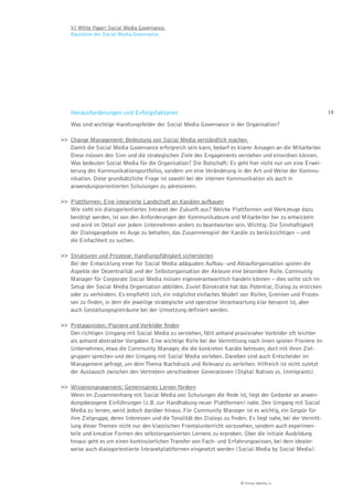VI White Paper: Social Media Governance.
    Bausteine der Social Media Governance.




    Herausforderungen und Erfolgsfaktoren                                                                       18

    Was sind wichtige Handlungsfelder der Social Media Governance in der Organisation?

>> Change Management: Bedeutung von Social Media verständlich machen
   Damit die Social Media Governance erfolgreich sein kann, bedarf es klarer Ansagen an die Mitarbeiter.
   Diese müssen den Sinn und die strategischen Ziele des Engagements verstehen und einordnen können.
   Was bedeuten Social Media für die Organisation? Die Botschaft: Es geht hier nicht nur um eine Erwei-
   terung des Kommunikationsportfolios, sondern um eine Veränderung in der Art und Weise der Kommu-
   nikation. Diese grundsätzliche Frage ist sowohl bei der internen Kommunikation als auch in
   anwendungsorientierten Schulungen zu adressieren.

>> Plattformen: Eine integrierte Landschaft an Kanälen aufbauen
   Wie sieht ein dialogorientiertes Intranet der Zukunft aus? Welche Plattformen und Werkzeuge dazu
   benötigt werden, ist von den Anforderungen der Kommunikateure und Mitarbeiter her zu entwickeln
   und wird im Detail von jedem Unternehmen anders zu beantworten sein. Wichtig: Die Sinnhaftigkeit
   der Dialogangebote im Auge zu behalten, das Zusammenspiel der Kanäle zu berücksichtigen – und
   die Einfachheit zu suchen.

>> Strukturen und Prozesse: Handlungsfähigkeit sicherstellen
   Bei der Entwicklung einer für Social Media adäquaten Aufbau- und Ablauforganisation spielen die
   Aspekte der Dezentralität und der Selbstorganisation der Akteure eine besondere Rolle. Community
   Manager für Corporate Social Media müssen eigenverantwortlich handeln können – dies sollte sich im
   Setup der Social Media Organisation abbilden. Zuviel Bürokratie hat das Potential, Dialog zu ersticken
   oder zu verhindern. Es empfiehlt sich, ein möglichst einfaches Modell von Rollen, Gremien und Prozes-
   sen zu finden, in dem die jeweilige strategische und operative Verantwortung klar benannt ist, aber
   auch Gestaltungsspielräume bei der Umsetzung definiert werden.

>> Protagonisten: Pioniere und Vorbilder ﬁnden
   Den richtigen Umgang mit Social Media zu verstehen, fällt anhand praxisnaher Vorbilder oft leichter
   als anhand abstrakter Vorgaben. Eine wichtige Rolle bei der Vermittlung nach innen spielen Pioniere im
   Unternehmen, etwa die Community Manager, die die konkreten Kanäle betreuen, dort mit ihren Ziel-
   gruppen sprechen und den Umgang mit Social Media vorleben. Daneben sind auch Entscheider im
   Management gefragt, um dem Thema Nachdruck und Relevanz zu verleihen. Hilfreich ist nicht zuletzt
   der Austausch zwischen den Vertretern verschiedener Generationen (Digital Natives vs. Immigrants).

>> Wissensmanagement: Gemeinsames Lernen fördern
   Wenn im Zusammenhang mit Social Media von Schulungen die Rede ist, liegt der Gedanke an anwen-
   dungsbezogene Einführungen (z.B. zur Handhabung neuer Plattformen) nahe. Den Umgang mit Social
   Media zu lernen, weist jedoch darüber hinaus. Für Community Manager ist es wichtig, ein Gespür für
   ihre Zielgruppe, deren Interessen und die Tonalität des Dialogs zu finden. Es liegt nahe, bei der Vermitt-
   lung dieser Themen nicht nur den klassischen Frontalunterricht vorzusehen, sondern auch experimen-
   telle und kreative Formen des selbstorganisierten Lernens zu erproben. Über die initiale Ausbildung
   hinaus geht es um einen kontinuierlichen Transfer von Fach- und Erfahrungswissen, bei dem idealer-
   weise auch dialogorientierte Intranetplattformen eingesetzt werden (Social Media by Social Media).




                                                                           © Virtual Identity AG
 