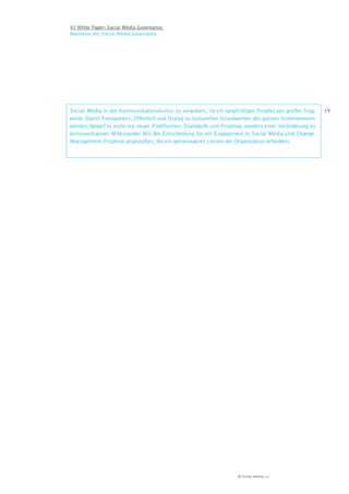VI White Paper: Social Media Governance.
Bausteine der Social Media Governance.




Social Media in der Kommunikationskultur zu verankern, ist ein langfristiges Projekt von großer Trag-   19
weite. Damit Transparenz, Offenheit und Dialog zu kulturellen Grundwerten des ganzen Unternehmens
werden, bedarf es nicht nur neuer Plattformen, Standards und Prozesse, sondern einer Veränderung im
kommunikativen Miteinander. Mit der Entscheidung für ein Engagement in Social Media sind Change
Management Prozesse angestoßen, die ein gemeinsames Lernen der Organisation erfordern.




                                                                     © Virtual Identity AG
 