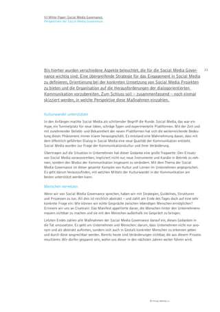 VI White Paper: Social Media Governance.
Perspektiven der Social Media Governance.




Bis hierher wurden verschiedene Aspekte beleuchtet, die für die Social Media Gover-                      21

nance wichtig sind: Eine übergreifende Strategie für das Engagement in Social Media
zu deﬁnieren, Orientierung bei der konkreten Umsetzung von Social Media Projekten
zu bieten und die Organisation auf die Herausforderungen der dialogorientierten
Kommunikation vorzubereiten. Zum Schluss soll – zusammenfassend – noch einmal
skizziert werden, in welche Perspektive diese Maßnahmen einzahlen.


Kulturwandel unterstützen
In den Anfängen machte Social Media als schillernder Begriff die Runde. Social Media, das war ein
Hype, ein Tummelplatz für neue Ideen, schräge Typen und experimentelle Plattformen. Mit der Zeit und
mit zunehmender Beliebt- und Bekanntheit der neuen Plattformen hat sich die weiterreichende Bedeu-
tung dieses Phänomens immer klarer herausgeschält. Es entstand eine Wahrnehmung davon, dass mit
dem öffentlich geführten Dialog in Social Media eine neue Qualität der Kommunikation entsteht.
Social Media wurden zur Frage der Kommunikationskultur und ihrer Veränderung.
Übertragen auf die Situation in Unternehmen hat dieser Gedanke eine große Tragweite: Den Einsatz
von Social Media voranzutreiben, impliziert nicht nur, neue Instrumente und Kanäle in Betrieb zu neh-
men, sondern den Modus der Kommunikation insgesamt zu verändern. Mit dem Thema der Social
Media Governance ist dieser gesamte Komplex von Kultur und Lernen im Unternehmen angesprochen.
Es geht darum herauszufinden, mit welchen Mitteln der Kulturwandel in der Kommunikation am
besten unterstützt werden kann.

Menschen vernetzen
Wenn wir von Social Media Governance sprechen, haben wir mit Strategien, Guidelines, Strukturen
und Prozessen zu tun. All dies ist reichlich abstrakt – und zahlt am Ende des Tages doch auf eine sehr
konkrete Frage ein: Wie können wir echte Gespräche zwischen lebendigen Menschen ermöglichen?
Erinnern wir uns an Cluetrain: Das Manifest appellierte daran, die Menschen hinter den Unternehmens-
mauern sichtbar zu machen und sie mit den Menschen außerhalb ins Gespräch zu bringen.
Letzten Endes zahlen alle Maßnahmen der Social Media Governance darauf ein, diesen Gedanken in
die Tat umzusetzen. Es geht um Unternehmen und Menschen: darum, dass Unternehmen nicht nur ano-
nym und als abstrakt auftreten, sondern sich auch in Gestalt konkreter Menschen zu erkennen geben
und durch diese ansprechbar werden. Bereits heute sind Veränderungen sichtbar, die aus diesem Prozess
resultieren. Wir dürfen gespannt sein, wohin uns dieser in den nächsten Jahren weiter führen wird.




                                                                     © Virtual Identity AG
 