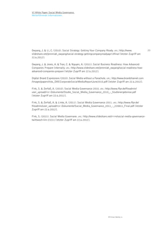 VI White Paper: Social Media Governance.
Weiterführende Informationen.




Owyang, J. & Li, C. (2010). Social Strategy: Getting Your Company Ready. URL: http://www.               23
slideshare.net/jeremiah_owyang/social-strategy-gettingcompanyreadyapr14final [letzter Zugriff am
22.6.2012].

Owyang, J. & Jones, A. & Tran, C. & Nguyen, A. (2011). Social Business Readiness: How Advanced
Companies Prepare Internally. URL: http://www.slideshare.net/jeremiah_owyang/social-readiness-how-
advanced-companies-prepare [letzter Zugriff am 22.6.2012].

Digital Brand Expressions (2010). Social Media without a Parachute. URL: http://www.brandchannel.com
/images/papers/506_DBECorporateSocialMediaReportJune2010.pdf [letzter Zugriff am 22.6.2012].

Fink, S. & Zerfaß, A. (2010). Social Media Governance 2010. URL: http://www.ffpr.de/fileadmin/
user_upload/PDF-Dokumente/Studie_Social_Media_Governance_2010_-_Studienergebnisse.pdf
[letzter Zugriff am 22.6.2012].

Fink, S. & Zerfaß, A. & Linke, A. (2011). Social Media Governance 2011. URL: http://www.ffpr.de/
fileadmin/user_upload/PDF-Dokumente/Social_Media_Governance_2011_-_220811_Final.pdf [letzter
Zugriff am 22.6.2012].

Fink, S. (2011). Social Media Governane. URL: http://www.slideshare.net/FFPR/social-media-governance-
twittwoch-kln-23211 [letzter Zugriff am 22.6.2012].




                                                                    © Virtual Identity AG
 
