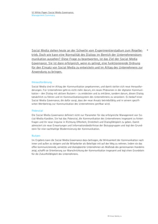 VI White Paper: Social Media Governance.
Management Summary.




Social Media stehen heute an der Schwelle vom Experimentierstadium zum Regelbe-                            4

trieb. Doch wie kann eine Normalität des Dialogs im Bereich der Unternehmenskom-
munikation aussehen? Diese Frage zu beantworten, ist das Ziel der Social Media
Governance. Sie ist dann erfolgreich, wenn es gelingt, eine funktionierende Ordnung
für den Einsatz von Social Media zu entwickeln und im Alltag des Unternehmens zur
Anwendung zu bringen.


Herausforderung
Social Media sind im Alltag der Kommunikation angekommen, und damit stellen sich neue Herausfor-
derungen. Für Unternehmen geht es nicht mehr darum, ein neues Phänomen in der digitalen Kommuni-
kation – den Dialog mit aktiven Nutzern – zu entdecken und zu erklären, sondern darum, diesen Dialog
tatsächlich zu führen und im Kommunikationssystem des Unternehmens zu verankern. Es bedarf einer
Social Media Governance, die dafür sorgt, dass der neue Ansatz betriebsfähig und in seinem spezifi-
schen Wertbeitrag zur Kommunikation des Unternehmens greifbar wird.

Potenzial
Die Social Media Governance definiert nicht nur Parameter für das erfolgreiche Management von So-
cial-Media-Kanälen. Sie hat das Potenzial, die Kommunikation des Unternehmens insgesamt zu hinter-
fragen und ihr neue Impulse in Richtung Offenheit, Direktheit und Dialogfähigkeit zu geben. Damit
adressiert sie neue Erwartungen und Informationsbedürfnisse der Bezugsgruppen und legt den Grund-
stein für eine nachhaltige Modernisierung der Kommunikation.

Nutzen
Im Ergebnis kann die Social Media Governance dazu beitragen, die Wirksamkeit der Kommunikation nach
innen und außen zu steigern und die Mitarbeiter als Beteiligte mit auf den Weg zu nehmen. Indem sie das
offen kommunizierende, vernetzte und dialogbereite Unternehmen als Maßstab des gemeinsamen Handelns
zeigt, schafft sie Orientierung zur Marschrichtung der Kommunikation insgesamt und legt einen Grundstein
für die Zukunftsfähigkeit des Unternehmens.




                                                                      © Virtual Identity AG
 