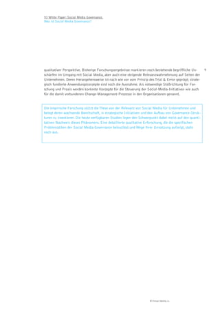 VI White Paper: Social Media Governance.
Was ist Social Media Governance?




qualitativer Perspektive. Bisherige Forschungsergebnisse markieren noch bestehende begriffliche Un-     9
schärfen im Umgang mit Social Media, aber auch eine steigende Relevanzwahrnehmung auf Seiten der
Unternehmen. Deren Herangehensweise ist nach wie vor vom Prinzip des Trial & Error geprägt; strate-
gisch fundierte Anwendungskonzepte sind noch die Ausnahme. Als notwendige Stoßrichtung für For-
schung und Praxis werden konkrete Konzepte für die Steuerung der Social-Media-Initiativen wie auch
für die damit verbundenen Change-Management-Prozesse in den Organisationen genannt.


Die empirische Forschung stützt die These von der Relevanz von Social Media für Unternehmen und
belegt deren wachsende Bereitschaft, in strategische Initiativen und den Aufbau von Governance-Struk-
turen zu investieren. Die heute verfügbaren Studien legen den Schwerpunkt dabei meist auf den quanti-
tativen Nachweis dieses Phänomens. Eine detaillierte qualitative Erforschung, die die spezifischen
Problematiken der Social Media Governance beleuchtet und Wege ihrer Umsetzung aufzeigt, steht
noch aus.




                                                                    © Virtual Identity AG
 