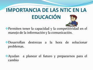 IMPORTANCIA DE LAS NTIC EN LA
EDUCACIÓN
Permiten tener la capacidad y la competitividad en el
manejo de la información y la comunicación.
Desarrollan destrezas a la hora de solucionar
problemas.
Ayudan a planear el futuro y prepararnos para el
cambio
 