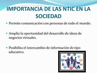 IMPORTANCIA DE LAS NTIC EN LA
SOCIEDAD
 Permite comunicación con personas de todo el mundo.
 Amplia la oportunidad del desarrollo de ideas de
negocios virtuales.
 Posibilita el intercambio de información de tipo
educativo.
 